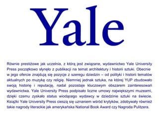 Równie prestiżowe jak uczelnia, z którą jest związane, wydawnictwo Yale University
Press początkowo słynęło z publikacji na temat architektury i historii sztuki. Obecnie
w jego ofercie znajdują się pozycje z szeregu dziedzin – od polityki i historii tematów
aktualnych po muzykę czy religię. Niemniej jednak sztuka, na której YUP zbudowało
swoją historię i reputację, nadal pozostaje kluczowym obszarem zainteresowań
wydawnictwa. Yale University Press podpisało liczne umowy największymi muzeami,
dzięki czemu zyskało status wiodącego wydawcy w dziedzinie sztuki na świecie.
Książki Yale University Press cieszą się uznaniem wśród krytyków, zdobywały również
takie nagrody literackie jak amerykańska National Book Award czy Nagroda Pulitzera.
 