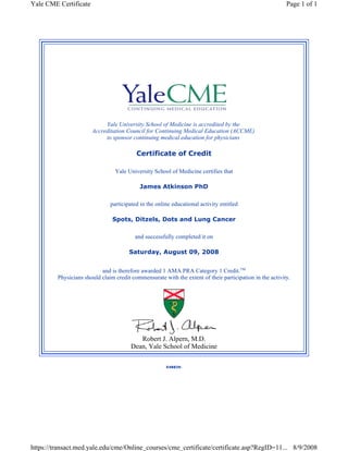 Yale CME Certificate Page 1 of 1 
Yale University School of Medicine is accredited by the 
Accreditation Council for Continuing Medical Education (ACCME) 
to sponsor continuing medical education for physicians 
Certificate of Credit 
Yale University School of Medicine certifies that 
James Atkinson PhD 
participated in the online educational activity entitled 
Spots, Ditzels, Dots and Lung Cancer 
and successfully completed it on 
Saturday, August 09, 2008 
and is therefore awarded 1 AMA PRA Category 1 Credit.TM 
Physicians should claim credit commensurate with the extent of their participation in the activity. 
Robert J. Alpern, M.D. 
Dean, Yale School of Medicine 
X48839. 
https://transact.med.yale.edu/cme/Online_courses/cme_certificate/certificate.asp?RegID=11... 8/9/2008 
