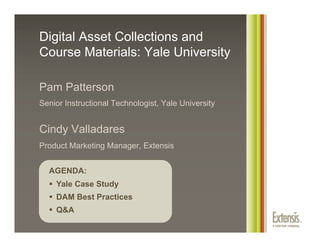 Digital Asset Collections and
Course Materials: Yale University

Pam Patterson
Senior Instructional Technologist, Yale University


Cindy Valladares
Product Marketing Manager, Extensis


  AGENDA:
    Yale Case Study
    DAM Best Practices
    Q&A
 