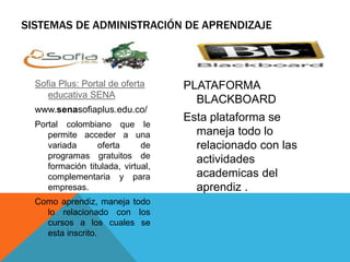 SISTEMAS DE ADMINISTRACIÓN DE APRENDIZAJE
Sofia Plus: Portal de oferta
educativa SENA
www.senasofiaplus.edu.co/
Portal colombiano que le
permite acceder a una
variada oferta de
programas gratuitos de
formación titulada, virtual,
complementaria y para
empresas.
Como aprendiz, maneja todo
lo relacionado con los
cursos a los cuales se
esta inscrito.
PLATAFORMA
BLACKBOARD
Esta plataforma se
maneja todo lo
relacionado con las
actividades
academicas del
aprendiz .
 
