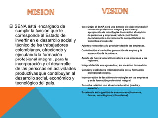 El SENA está encargado de
cumplir la función que le
corresponde al Estado de
invertir en el desarrollo social y
técnico de los trabajadores
colombianos, ofreciendo y
ejecutando la formación
profesional integral, para la
incorporación y el desarrollo
de las personas en actividades
productivas que contribuyan al
desarrollo social, económico y
tecnológico del país.
En el 2020, el SENA será una Entidad de clase mundial en
formación profesional integral y en el uso y
apropiación de tecnología e innovación al servicio
de personas y empresas; habrá contribuido
decisivamente a incrementar la competitividad de
Colombia a través de:
Aportes relevantes a la productividad de las empresas.
Contribución a la efectiva generación de empleo y la
superación de la pobreza.
Aporte de fuerza laboral innovadora a las empresas y las
regiones.
Integralidad de sus egresados y su vocación de servicio.
Calidad y estándares internacionales de su formación
profesional integral.
Incorporación de las últimas tecnologías en las empresas
y en la formación profesional integral.
Estrecha relación con el sector educativo (media y
superior).
Excelencia en la gestión de sus recursos (humanos,
físicos, tecnológicos y financieros).
 