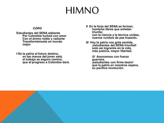 CORO
Estudiantes del SENA adelante
Por Colombia luchad con amor
Con el ánimo noble y radiante
Transformémosla en mundo
mejor
I De la patria el futuro destino,
en las manos del joven está,
el trabajo es seguro camino,
que el progreso a Colombia dará.
II En la forja del SENA se forman,
hombres libres que anhelan
triunfar,
con la ciencia y la técnica unidas,
nuevos rumbos de paz trazarán.
III Hoy la patria nos grita sentida,
¡estudiantes del SENA triunfad!
solo así lograréis en la vida,
más justicia, mayor libertad.
IV Avancemos con fuerza
guerrera,
¡estudiantes con firme tesón!
que la patria en nosotros espera,
su pacífica revolución.
HIMNO
 