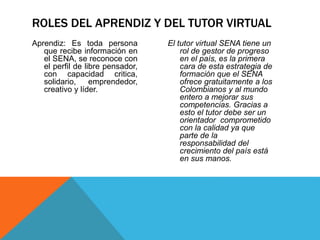 Aprendiz: Es toda persona
que recibe información en
el SENA, se reconoce con
el perfil de libre pensador,
con capacidad critica,
solidario, emprendedor,
creativo y líder.
El tutor virtual SENA tiene un
rol de gestor de progreso
en el país, es la primera
cara de esta estrategia de
formación que el SENA
ofrece gratuitamente a los
Colombianos y al mundo
entero a mejorar sus
competencias. Gracias a
esto el tutor debe ser un
orientador comprometido
con la calidad ya que
parte de la
responsabilidad del
crecimiento del país está
en sus manos.
ROLES DEL APRENDIZ Y DEL TUTOR VIRTUAL
 