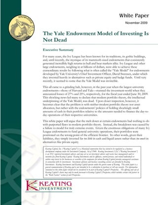 November 2009


The Yale Endowment Model of Investing Is
Not Dead
Executive Summary
For many years, the Ivy League has been known for its traditions, its gothic buildings,
and, until recently, the mystique of its mammoth-sized endowments that consistently
generated incredibly high returns in bull and bear markets alike. Ivy League and other
large endowments, weighing in at billions of dollars, were able to achieve these
extraordinary results by following what is often called the “Yale Model” for endowments
developed by Yale University’s Chief Investment Officer, David Swensen, under which
they invested heavily in alternatives such as private equity and hedge funds. Until very
recently, it seemed to some that the Yale Model was invincible.
This all came to a grinding halt, however, in the past year when the largest university
endowments—those of Harvard and Yale—stunned the investment world when they
announced losses of 27% and 25%, respectively, for the fiscal year ended June 30, 2009.
This shocking news led many to declare that modern portfolio theory, the intellectual
underpinning of the Yale Model, was dead. Upon closer inspection, however, it
becomes clear that the problem is with neither modern portfolio theory nor asset
allocation, but rather with the endowments’ policies of holding shockingly small
amounts of cash in their portfolios relative to the amounts needed to finance the day-to-
day operations of their respective universities.
This white paper will argue that the melt down at certain endowments had nothing to do
with purported flaws in modern portfolio theory. Instead, the breakdown was caused by
a failure to model for truly extreme events. Given the enormous obligations of many Ivy
League endowments to fund general university operations, their portfolios were
positioned on the wrong point of the efficient frontier. In other words, given their
liabilities, they simply invested far too little in cash and liquid assets rather than too much in
alternatives like private equity.

  Keating Capital, Inc. (“Keating Capital”) is a Maryland corporation that has elected to be regulated as a business
  development company under the Investment Company Act of 1940. Keating Investments, LLC (“Keating Investments”)
  is an SEC registered investment adviser, and may act as an investment adviser and receive base management and/or
  incentive fees from Keating Capital. Keating Investments and its affiliates, control persons, and related individuals or
  entities may invest in the businesses or securities of the companies for whom Keating Capital provides managerial assistance
  in connection with its investments. Investment advisory and business consulting services are provided by Keating
  Investments. Keating Investments and Keating Capital operate under the generic name of Keating. This white paper is a
  general communication of Keating and is not intended to be a solicitation to purchase or sell any security. The information
  contained in this white paper should not be considered to be part of Keating Capital’s Prospectus. The offering and sale of
  Keating Capital’s shares may only be made pursuant to Keating Capital’s Prospectus, which includes certain risk factors in
  the “Risk Factors” section of such Prospectus.
 