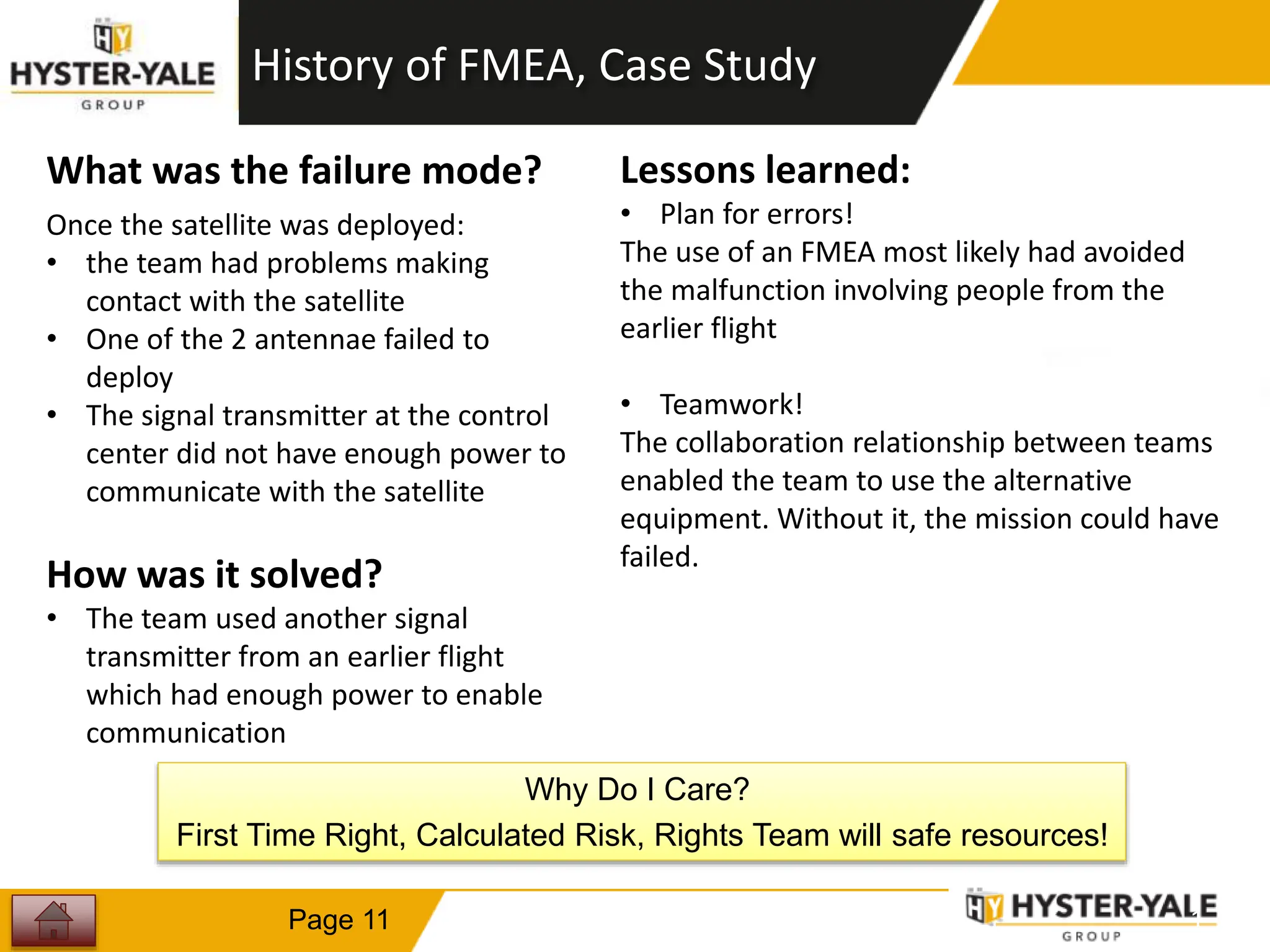 1
1
Page 11
What was the failure mode?
Once the satellite was deployed:
• the team had problems making
contact with the satellite
• One of the 2 antennae failed to
deploy
• The signal transmitter at the control
center did not have enough power to
communicate with the satellite
How was it solved?
• The team used another signal
transmitter from an earlier flight
which had enough power to enable
communication
Lessons learned:
• Plan for errors!
The use of an FMEA most likely had avoided
the malfunction involving people from the
earlier flight
• Teamwork!
The collaboration relationship between teams
enabled the team to use the alternative
equipment. Without it, the mission could have
failed.
History of FMEA, Case Study
Why Do I Care?
First Time Right, Calculated Risk, Rights Team will safe resources!
 