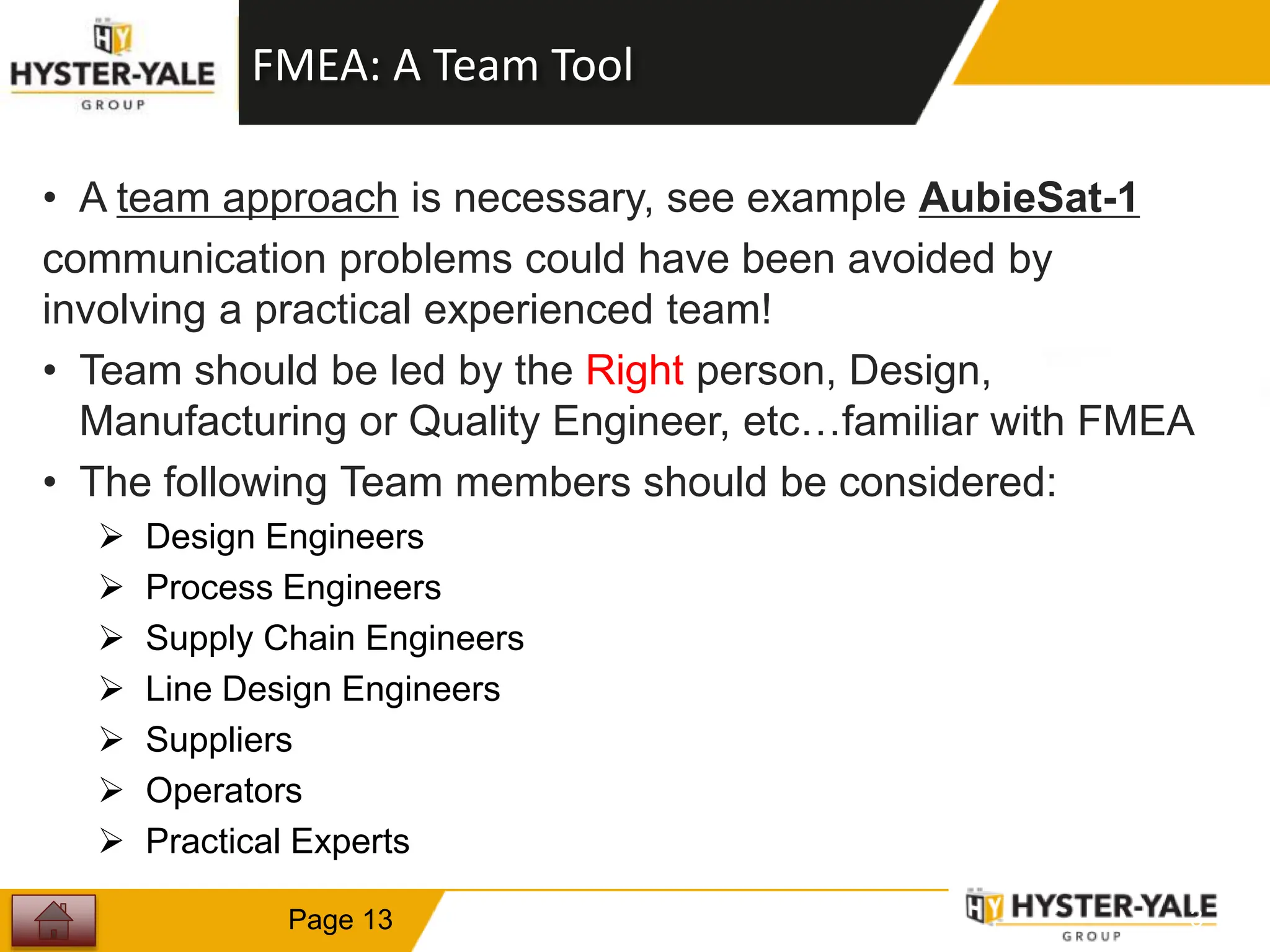 FMEA: A Team Tool
• A team approach is necessary, see example AubieSat-1
communication problems could have been avoided by
involving a practical experienced team!
• Team should be led by the Right person, Design,
Manufacturing or Quality Engineer, etc…familiar with FMEA
• The following Team members should be considered:
 Design Engineers
 Process Engineers
 Supply Chain Engineers
 Line Design Engineers
 Suppliers
 Operators
 Practical Experts
1
3
Page 13
 