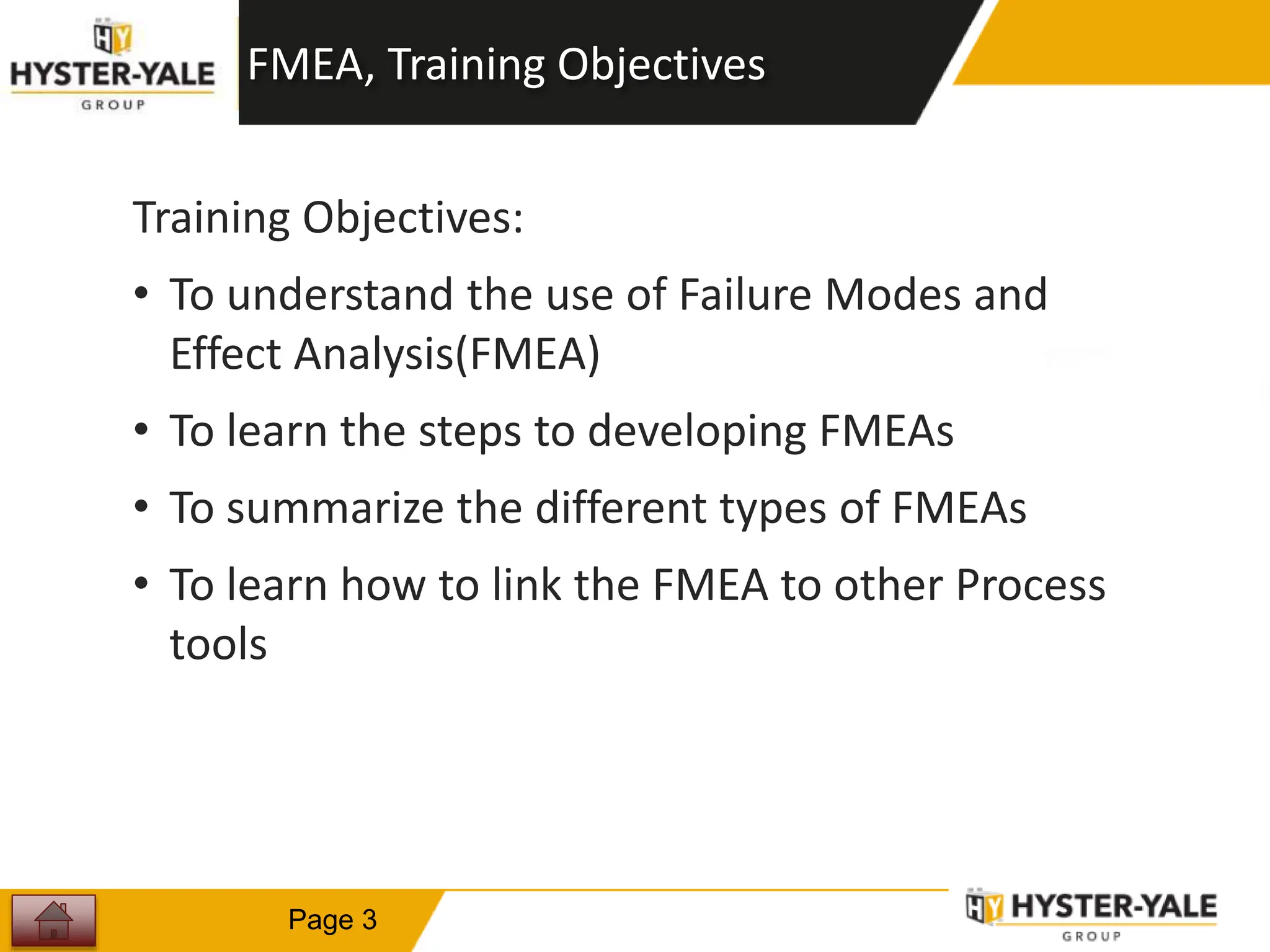 Learning FMEA, Training Objectives
Training Objectives:
• To understand the use of Failure Modes and
Effect Analysis(FMEA)
• To learn the steps to developing FMEAs
• To summarize the different types of FMEAs
• To learn how to link the FMEA to other Process
tools
3
Page 3
 