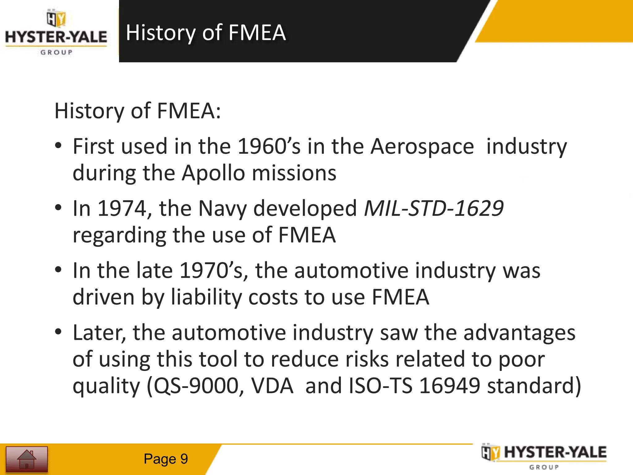 History of FMEA
History of FMEA:
• First used in the 1960’s in the Aerospace industry
during the Apollo missions
• In 1974, the Navy developed MIL-STD-1629
regarding the use of FMEA
• In the late 1970’s, the automotive industry was
driven by liability costs to use FMEA
• Later, the automotive industry saw the advantages
of using this tool to reduce risks related to poor
quality (QS-9000, VDA and ISO-TS 16949 standard)
9
Page 9
 