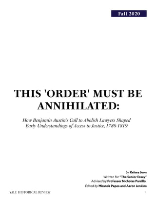 Fall 2020
THIS 'ORDER' MUST BE
ANNIHILATED:
How Benjamin Austin's Call to Abolish Lawyers Shaped
Early Understandings of Access to Justice,1786-1819
by Kelsea Jeon
Written for “The Senior Essay”
Advised by Professor Nicholas Parrillo
Edited by Miranda Papes and Aaron Jenkins
1YALE HISTORICAL REVIEW
 
