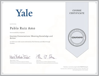 EDUCA
T
ION FOR EVE
R
YONE
CO
U
R
S
E
C E R T I F
I
C
A
TE
COURSE
CERTIFICATE
04/07/2019
Pablo Ruiz Amo
Journey Conversations: Weaving Knowledge and
Action
an online non-credit course authorized by Yale University and offered through
Coursera
has successfully completed
Mary Evelyn Tucker
Senior Lecturer and Senior Research Scholar
Yale School of Forestry and Environmental Studies
John Grim
Senior Lecturer and Senior Research Scholar
Yale School of Forestry and Environmental Studies
Verify at coursera.org/verify/F6WRVX36597L
Coursera has confirmed the identity of this individual and
their participation in the course.
 
