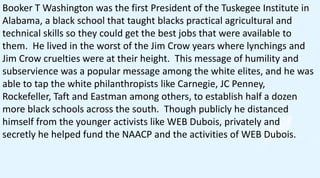Booker T Washington was the first President of the Tuskegee Institute in
Alabama, a black school that taught blacks practical agricultural and
technical skills so they could get the best jobs that were available to
them. He lived in the worst of the Jim Crow years where lynchings and
Jim Crow cruelties were at their height. This message of humility and
subservience was a popular message among the white elites, and he was
able to tap the white philanthropists like Carnegie, JC Penney,
Rockefeller, Taft and Eastman among others, to establish half a dozen
more black schools across the south. Though publicly he distanced
himself from the younger activists like WEB Dubois, privately and
secretly he helped fund the NAACP and the activities of WEB Dubois.
 