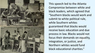 This speech led to the Atlanta
Compromise between white and
black leaders, which agreed that
“Southern blacks would work and
submit to white political rule,
while Southern whites
guaranteed that blacks would
receive basic education and due
process in law. Blacks would not
focus their demands on equality,
integration, or justice, and
Northern whites would fund
black educational charities.”
 