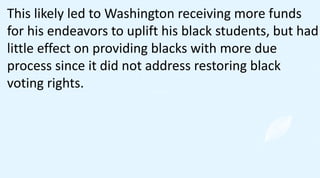 This likely led to Washington receiving more funds
for his endeavors to uplift his black students, but had
little effect on providing blacks with more due
process since it did not address restoring black
voting rights.
 