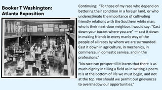 Continuing: “To those of my race who depend on
bettering their condition in a foreign land, or who
underestimate the importance of cultivating
friendly relations with the Southern white man,
who is their next-door neighbor, I would say: "Cast
down your bucket where you are" — cast it down
in making friends in every manly way of the
people of all races by whom we are surrounded.
Cast it down in agriculture, in mechanics, in
commerce, in domestic service, and in the
professions.”
“No race can prosper till it learns that there is as
much dignity in tilling a field as in writing a poem.
It is at the bottom of life we must begin, and not
at the top. Nor should we permit our grievances
to overshadow our opportunities.”
Booker T Washington:
Atlanta Exposition
 