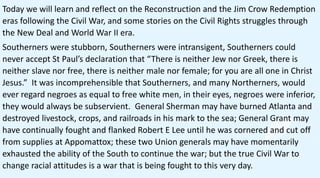 Today we will learn and reflect on the Reconstruction and the Jim Crow Redemption
eras following the Civil War, and some stories on the Civil Rights struggles through
the New Deal and World War II era.
Southerners were stubborn, Southerners were intransigent, Southerners could
never accept St Paul’s declaration that “There is neither Jew nor Greek, there is
neither slave nor free, there is neither male nor female; for you are all one in Christ
Jesus.” It was incomprehensible that Southerners, and many Northerners, would
ever regard negroes as equal to free white men, in their eyes, negroes were inferior,
they would always be subservient. General Sherman may have burned Atlanta and
destroyed livestock, crops, and railroads in his mark to the sea; General Grant may
have continually fought and flanked Robert E Lee until he was cornered and cut off
from supplies at Appomattox; these two Union generals may have momentarily
exhausted the ability of the South to continue the war; but the true Civil War to
change racial attitudes is a war that is being fought to this very day.
 