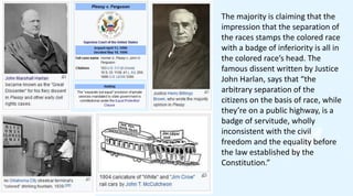 The majority is claiming that the
impression that the separation of
the races stamps the colored race
with a badge of inferiority is all in
the colored race’s head. The
famous dissent written by Justice
John Harlan, says that “the
arbitrary separation of the
citizens on the basis of race, while
they’re on a public highway, is a
badge of servitude, wholly
inconsistent with the civil
freedom and the equality before
the law established by the
Constitution.”
 