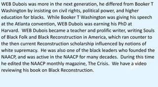 WEB Dubois was more in the next generation, he differed from Booker T
Washington by insisting on civil rights, political power, and higher
education for blacks. While Booker T Washington was giving his speech
at the Atlanta convention, WEB Dubois was earning his PhD at
Harvard. WEB Dubois became a teacher and prolific writer, writing Souls
of Black Folk and Black Reconstruction in America, which ran counter to
the then current Reconstruction scholarship influenced by notions of
white supremacy. He was also one of the black leaders who founded the
NAACP, and was active in the NAACP for many decades. During this time
he edited the NAACP monthly magazine, The Crisis. We have a video
reviewing his book on Black Reconstruction.
 