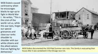 WEB Dubois caused
controversy when
he encourages
blacks to sign up to
fight in World War
I. He writes, “This is
the crisis of the
world. Let us, while
this war lasts, forget
our special
grievances and
close our ranks
shoulder to
shoulder with our
white citizens and
the allied nations
that are fighting for
democracy.”
WEB DuBois documented the 1919 Red Summer race riots. This family is evacuating their
house after it was vandalized in the Chicago race riot.
 