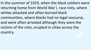 In the summer of 1919, when the black soldiers were
returning home from World War I, race riots, where
whites attacked and often burned black
communities, where blacks had no legal recourse,
and were often arrested although they were the
victims of the riots, erupted in cities across the
country.
 