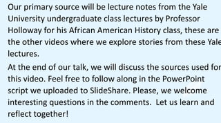 Our primary source will be lecture notes from the Yale
University undergraduate class lectures by Professor
Holloway for his African American History class, these are
the other videos where we explore stories from these Yale
lectures.
At the end of our talk, we will discuss the sources used for
this video. Feel free to follow along in the PowerPoint
script we uploaded to SlideShare. Please, we welcome
interesting questions in the comments. Let us learn and
reflect together!
 