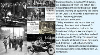 But many blacks, including WEB Dubois,
are disappointed when the nation does
not appreciate the contributions of black
soldiers, insisting on tightening the chains
of Jim Crow. So, he writes a new editorial
called “Returning Soldiers.”
This editorial announces,
“Today we return. We return from the
slavery of uniform which the world’s
madness demanded us to don to the
freedom of civil garb. We stand again to
look America squarely in the face and call
a spade a spade. We sing: This country of
ours, despite all its better souls have done
and dreamed, is yet a shameful land.
It lynches. It disfranchises its own citizens.
It encourages ignorance. It steals from us.
It insults us.
 