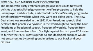 NEW DEAL AND MARION ANDERSON CONCERT
The Democratic Party embraced progressive ideas in its New Deal
policies that established government welfare programs to help the
unemployed and destitute, and created the Social Security program to
benefit ordinary workers when they were too old to work. The New
Deal ethos was revealed in the 1941 Four Freedoms speech, that
declared that people everywhere in the world ought to enjoy the Four
Freedoms of freedom of speech, freedom of worship, freedom from
want, and freedom from fear. Our fight against fascism gave FDR room
to further their Civil Rights agenda so our ideological enemies would
not embarrass us by pointing out injustices to our black and poor
citizens.
 