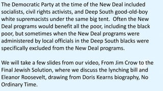The Democratic Party at the time of the New Deal included
socialists, civil rights activists, and Deep South good-old-boy
white supremacists under the same big tent. Often the New
Deal programs would benefit all the poor, including the black
poor, but sometimes when the New Deal programs were
administered by local officials in the Deep South blacks were
specifically excluded from the New Deal programs.
We will take a few slides from our video, From Jim Crow to the
Final Jewish Solution, where we discuss the lynching bill and
Eleanor Roosevelt, drawing from Doris Kearns biography, No
Ordinary Time.
 