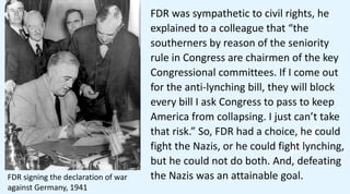 FDR was sympathetic to civil rights, he
explained to a colleague that “the
southerners by reason of the seniority
rule in Congress are chairmen of the key
Congressional committees. If I come out
for the anti-lynching bill, they will block
every bill I ask Congress to pass to keep
America from collapsing. I just can’t take
that risk.” So, FDR had a choice, he could
fight the Nazis, or he could fight lynching,
but he could not do both. And, defeating
the Nazis was an attainable goal.
FDR signing the declaration of war
against Germany, 1941
 