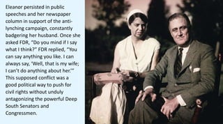 Eleanor persisted in public
speeches and her newspaper
column in support of the anti-
lynching campaign, constantly
badgering her husband. Once she
asked FDR, “Do you mind if I say
what I think?” FDR replied, “You
can say anything you like. I can
always say, ‘Well, that is my wife;
I can’t do anything about her.’”
This supposed conflict was a
good political way to push for
civil rights without unduly
antagonizing the powerful Deep
South Senators and
Congressmen.
 