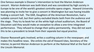 One famous example is Eleanor’s intervention to host the Marion Anderson
concert. Marion Anderson was both black and was considered by high society in
Europe to be one of the world’s greatest contralto opera singers. Howard University
was planning to invite her to give a concert in Washington but was having trouble
finding a concert hall. The DAR, Daughters of the American Revolution, had a
suitable concert hall, but their policy excluded blacks both from the audience and
the stage. They try to book her at the white high school auditorium, the Board of
Education said they would make an exception to allow a one-time integrated
performance. They refused to change their policy permanently, they did not want
this to be a precedent to break from their separate but equal practice.
Eleanor Roosevelt gets involved, writes a scathing column in the newspaper, and
makes this headline news. She enlists the aid of Howard Ickes, Secretary of the
Interior, to permit Marion Anderson to perform at the National Mall at the foot of
the Lincoln Memorial.
 