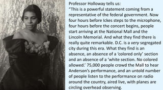 Professor Holloway tells us:
“This is a powerful statement coming from a
representative of the federal government. Now
four hours before Ickes steps to the microphone,
four hours before the concert begins, people
start arriving at the National Mall and the
Lincoln Memorial. And what they find there is
really quite remarkable. D.C. is a very segregated
city during this era. What they find is an
absence, an absence of a ‘colored only’ section
and an absence of a ‘white section. No colored
allowed.’ 75,000 people crowd the Mall to hear
Anderson’s performance, and an untold number
of people listen to the performance on radio
around the country, aired live, with planes are
circling overhead observing.
 