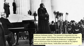 Professor Holloway states, “The moment is important for one
important reason. With Eleanor Roosevelt and Harold Ickes giving
their very public support to Marian Anderson, it suggests to
African Americans that the federal government, at the highest
levels, in the White House, ‘really does care about us.’”
 