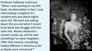 Professor Holloway continues:
“When I was working on my first
book, my dissertation in fact, I was
interviewing a longtime D.C.
resident who was about eighty
years old. We were just talking
about this era and what it meant
to be black and struggle with the
color line. Marion Anderson’s
concert comes up, and he said
something I’ve never forgotten:
‘After that concert, everything
looked different in America as far
as blacks were concerned.’”
 