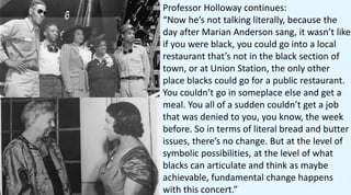 Professor Holloway continues:
“Now he’s not talking literally, because the
day after Marian Anderson sang, it wasn’t like
if you were black, you could go into a local
restaurant that’s not in the black section of
town, or at Union Station, the only other
place blacks could go for a public restaurant.
You couldn’t go in someplace else and get a
meal. You all of a sudden couldn’t get a job
that was denied to you, you know, the week
before. So in terms of literal bread and butter
issues, there’s no change. But at the level of
symbolic possibilities, at the level of what
blacks can articulate and think as maybe
achievable, fundamental change happens
with this concert.”
 