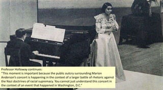 Professor Holloway continues:
“This moment is important because the public outcry surrounding Marion
Anderson’s concert is happening in the context of a larger battle of rhetoric against
the Nazi doctrines of racial supremacy. You cannot just understand this concert in
the context of an event that happened in Washington, D.C.”
 