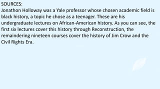 SOURCES:
Jonathon Holloway was a Yale professor whose chosen academic field is
black history, a topic he chose as a teenager. These are his
undergraduate lectures on African-American history. As you can see, the
first six lectures cover this history through Reconstruction, the
remaindering nineteen courses cover the history of Jim Crow and the
Civil Rights Era.
 