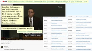 https://www.youtube.com/watch?v=Fp6mjKumW2g&list=PLh9mgdi4rNeyqnC6Gj5VCZERhhy9CC1S6
Jonathon Holloway was a
Yale professor whose
chosen academic field is
black history, a topic he
chose as a teenager. These
are his undergraduate
lectures on African-
American history.
Classroom notes and suggested reading:
https://oyc.yale.edu/NODE/46
 