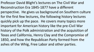 Professor David Blight’s lectures on The Civil War and
Reconstruction Era 1845-1877 have a different
perspective. He gives us background on Southern culture
for the first few lectures, the following history lectures
quickly pick up the pace. He covers many topics more
important for American history like the pre-Civil War
history of the Polk administration and the acquisition of
Texas and California, Henry Clay and the Compromise of
1850, and how the Republican Party formed from the
ashes of the Whig, Free Labor and other parties.
 