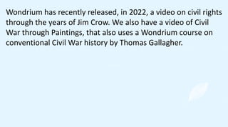 Wondrium has recently released, in 2022, a video on civil rights
through the years of Jim Crow. We also have a video of Civil
War through Paintings, that also uses a Wondrium course on
conventional Civil War history by Thomas Gallagher.
 