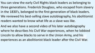 You can view the early Civil Rights black leaders as belonging to
three generations. Frederick Douglass, who escaped from slavery
in the 1830’s, belonged to the first generation of black leaders.
We reviewed his best-selling slave autobiography, his abolitionist
readers wanted to know what life as a slave was like.
And we also have a second video of his later autobiography
where he describes his Civil War experiences, when he lobbied
Lincoln to allow blacks to serve in the Union Army, and his
experiences as an abolitionist black leader after the Civil War.
 