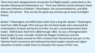 There have been disagreements among the Civil Rights leaders, particularly in the
decades following the Redemption era. There was definite tension between those
who were followers of Booker T Washington, the accommodationist, and WEB
Dubois, the activist. They are like the good cop and bad cop of early Civil Rights
history.
Booker T Washington and WEB Dubois both lived a long life. Booker T Washington
lived from 1856 through 1915 and was the last black leader who witnessed the
emancipation of slaves during the Civil War; he was a second-generation black
leader. WEB Dubois lived from 1868 through 1963 ; he was a third-generation
black leader, he was a founder of both the Niagara Conference and the
NAACP. WEB Dubois earned his PhD in history from Harvard and was part of the
Talented Tenth movement who believed that black leaders should seek higher
education to better enable them to champion the causes of their race.
 