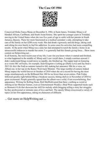The Case Of 1984
Conceived Onika Tanya Maraj on December 8, 1984, in Saint James, Trinidad, Minaj is of
blended African, Caribbean, and South Asian history. She spent her younger years in Trinidad,
moving to the United States when she was five years of age to settle with her parents in South
Jamaica, Queens. There her mom functioned as a medical caretaker s aide, attempting to take
care of the family on her $200 every week. Her dad drank vigorously and did drugs, taking cash
and robing his own family to fuel his addiction. In some cases his activities had more compelling
results. At the point when Minaj was a tyke her dad attempted to torch the family s home in an
unsuccessful endeavor to murder her mom. I ve generally had this female giving force... Show more
content on Helpwriting.net ...
In all honesty, the most recent year of my life, I can t let you know where it started and finished,
or what happened in the middle of, Minaj said I can t recall dates, I simply continue onward. I
didn t understand things would move so rapidly, she finished up. The rapper kept on featuring
as a visitor MC onTracks, for example, Sean Kingston s Letting go (Dutty Love) and Jay Sean s
2012 (It Ain t the End) as summer turned to fall, making her announce 50k for a verse, no
Album out, in her rap on the Kanye West track Monster. This large number of cameos helped
Minaj impact the world forever in October of 2010 when she set a record for having the most
songs simultaneously on the Billboard Hot 100 for no fewer than seven entries. Pink Friday
followed quickly right behind Minaj s breakout success, hitting shelves in November of 2010 to
great excitement. People generally agreed that the album was a solid, if not overwhelming, first
appearance. Writing for Rolling Stone, Rob Sheffield noted that there s nothing as weird or
striking as her Monster feature, even as Entertainment Weekly s Brad Wete supported tracks such
as Moment 4 Life that showcase her skill for melody while bragging telling a story her struggles
be they professional or intimate ones of love and hurt. The openly Minaj crisscrossed a variety of
topics on her first appearance, taking on characters of different
... Get more on HelpWriting.net ...
 