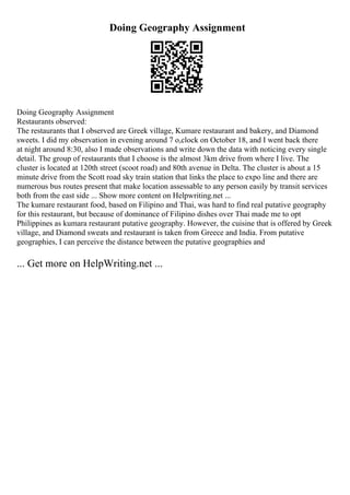 Doing Geography Assignment
Doing Geography Assignment
Restaurants observed:
The restaurants that I observed are Greek village, Kumare restaurant and bakery, and Diamond
sweets. I did my observation in evening around 7 o,clock on October 18, and I went back there
at night around 8:30, also I made observations and write down the data with noticing every single
detail. The group of restaurants that I choose is the almost 3km drive from where I live. The
cluster is located at 120th street (scoot road) and 80th avenue in Delta. The cluster is about a 15
minute drive from the Scott road sky train station that links the place to expo line and there are
numerous bus routes present that make location assessable to any person easily by transit services
both from the east side ... Show more content on Helpwriting.net ...
The kumare restaurant food, based on Filipino and Thai, was hard to find real putative geography
for this restaurant, but because of dominance of Filipino dishes over Thai made me to opt
Philippines as kumara restaurant putative geography. However, the cuisine that is offered by Greek
village, and Diamond sweats and restaurant is taken from Greece and India. From putative
geographies, I can perceive the distance between the putative geographies and
... Get more on HelpWriting.net ...
 