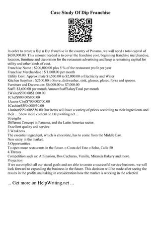Case Study Of Dip Franchise
In order to create a Dip n Dip franchise in the country of Panama, we will need a total capital of
$650,000.00. This amount needed is to cover the franchise cost, beginning franchise merchandise,
location, furniture and decoration for the restaurant advertising and keep a remaining capital for
utility and other kinds of cost.
Franchise Name : $200,000.00 plus 5 % of the restaurant profit per year
Franchise Merchandise : $ 1,000.00 per month
Utility Cost: Approximate $1,500.00 to $2,000.00 o Electricity and Water
Kitchen Supplies : $2500.00 o Stove, dishwasher, sink, glasses, plates, forks and spoons.
Furniture and Decoration: $6,000.00 to $7,000.00
Staff: $3,600.00 per month AmountStaffSalaryTotal per month
2Waiter$500.00$1,000.00
1Chef$800.00$800.00
1Junior Chef$700.00$700.00
1Cashier$550.00$550.00
1Janitor$550.00$550.00 Our items will have a variety of prices according to their ingredients and
their ... Show more content on Helpwriting.net ...
Strengths
Different Concept in Panama, and the Latin America sector.
Excellent quality and service.
2.Weakness
The essential ingredient, which is chocolate, has to come from the Middle East.
New entry in the market.
3.Opportunities
To open more restaurants in the future. o Costa del Este o Soho, Calle 50
4.Threats
Competition such as: Athinasiou, Dos Cucharas, Vanille, Miranda Bakery and more.
Projection
If we accomplish all our stated goals and are able to create a successful service business, we will
look forward to expanding the business in the future. This decision will be made after seeing the
results in the profits and taking in consideration how the market is working in the selected
... Get more on HelpWriting.net ...
 