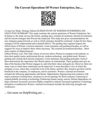The Current Operations Of Werner Enterprises, Inc....
Living Case Study: Strategy Edition GUIDED STUDY OF WERNER ENTERPRISES, INC.
EXECUTIVE SUMMARY This study examines the current operations of Werner Enterprises, Inc.
In doing so, the study surveys the history, guiding stars, external environment, internal environment,
and the current strategies that Werner has employed. This study also gives recommendations for
new strategies going forward, as well as which strategies should be continued. A plan for how these
strategies will be implemented and evaluated follows. The guiding stars segment inspects the
effectiveness of Werner s mission statement, vision statement, and guiding principles, as well as
suggests for ways to improve these where necessary. The external environment describes... Show
more content on Helpwriting.net ...
(About Werner, n.d.). This wide variety of services allows Werner to compete in the industry, as
does their quality trucks, professional drivers, modern technology, and global reach. Werner s
guiding stars include their mission statement, vision statement, and guiding principles. Each of
these demonstrate the importance that Werner places on relationships. These guiding stars give an
idea of the business that Werner engages in, and what their values and goals are. However, there are
many ways in which these statements can be improved. A more descriptive view of where the
company is now, where they would like to be in the future, and how they intend to get there will be
beneficial to the company, its employees, and its customers. Werner s external environment
includes the following opportunities and threats. Opportunities Signing long term contracts with
major customers Creating basic, inexpensive service package for down economy Continuing to
expand globally Investing in technology Embracing cleaner energy sources Threats Dependence on
large customers Economic recession Highly competitive industry Increased regulations Technology
disruption or malfunction Werner s internal environment includes the following strengths and
weaknesses.
... Get more on HelpWriting.net ...
 