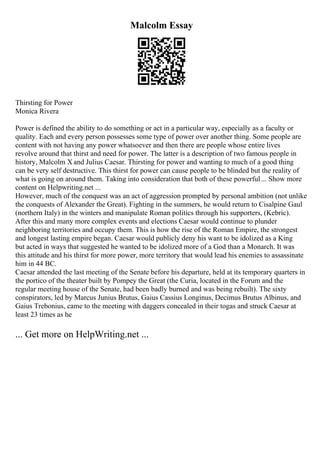 Malcolm Essay
Thirsting for Power
Monica Rivera
Power is defined the ability to do something or act in a particular way, especially as a faculty or
quality. Each and every person possesses some type of power over another thing. Some people are
content with not having any power whatsoever and then there are people whose entire lives
revolve around that thirst and need for power. The latter is a description of two famous people in
history, Malcolm X and Julius Caesar. Thirsting for power and wanting to much of a good thing
can be very self destructive. This thirst for power can cause people to be blinded but the reality of
what is going on around them. Taking into consideration that both of these powerful... Show more
content on Helpwriting.net ...
However, much of the conquest was an act of aggression prompted by personal ambition (not unlike
the conquests of Alexander the Great). Fighting in the summers, he would return to Cisalpine Gaul
(northern Italy) in the winters and manipulate Roman politics through his supporters, (Kebric).
After this and many more complex events and elections Caesar would continue to plunder
neighboring territories and occupy them. This is how the rise of the Roman Empire, the strongest
and longest lasting empire began. Caesar would publicly deny his want to be idolized as a King
but acted in ways that suggested he wanted to be idolized more of a God than a Monarch. It was
this attitude and his thirst for more power, more territory that would lead his enemies to assassinate
him in 44 BC.
Caesar attended the last meeting of the Senate before his departure, held at its temporary quarters in
the portico of the theater built by Pompey the Great (the Curia, located in the Forum and the
regular meeting house of the Senate, had been badly burned and was being rebuilt). The sixty
conspirators, led by Marcus Junius Brutus, Gaius Cassius Longinus, Decimus Brutus Albinus, and
Gaius Trebonius, came to the meeting with daggers concealed in their togas and struck Caesar at
least 23 times as he
... Get more on HelpWriting.net ...
 
