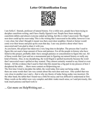 Letter Of Identification Essay
I am Sofia C. Smotek, professor of natural history. For a while now, people have been trying to
decipher cuneiform writing, and I have finally figured it out. People have been studying
cuneiform tablets and almost everyone ended up failing, but this is what I uncovered. The friged
next door could up his oxen today This is the writing that I uncovered in the tablet, however it isn
t very clear, but what I thought it meant was that a next door neighbor, friend or farmer would
come over their house and pick up his oxen that day. I am very positive about what I have
uncovered and I am glad to share it with you.
As you know, this project has taken me a very long time to decipher. The process that I used to
figure this out used a large amount of focus and patience. For all the people in history who have
failed in this project, probably didn t have enough patience or concentration to figure this out. All
of those words that I just said are a monumental part in figuring out natural history or really any
kind of history. Also, in my deciphering, the word friged is spelled incorrectly because the word
that I uncovered wasn t spelled as they wanted. They almost certainly wanted to say friend or even
farmer . All this evidence that I used to find what this meant has a big part in my process of how I
deciphered the tablet. ... Show more content on Helpwriting.net ...
The first time I tried to decipher the tablet, the word today first came out being ooday . Also
there are some words that I am very certain about like next door and oxen . One symbol that was
very close to another was t and o , that is why my theory of today being ooday was incorrect. On
the other hand, the tablet that I found was a little bit messy and was difficult to understand at first.
Many words on the tablet were very complex and didn t make much sense, as I said previously, this
took much patience and hard work to
... Get more on HelpWriting.net ...
 