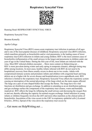 Respiratory Syncytial Virus
Running Head: RESPIRATORY SYNCYTIAL VIRUS
Respiratory Syncytial Virus
Breanna Kennelly
Apollo College
Respiratory Syncytial Virus (RSV) causes acute respiratory tract infection in patients of all ages
and is one of the most popular diseases of childhood. Respiratory syncytial virus (RSV) infection,
which manifests primarily as bronchiolitis and/or viral pneumonia, is the leading cause of lower
respiratory tract (LRT) infection in infants and young children. RSV is the most common cause of
bronchiolitis (inflammation of the small airways in the lungs) and pneumonia in children under one
year of age in the United States. During the first year of life, most infants are infected with the
virus. Most RSV infected children encounter ... Show more content on Helpwriting.net ...
RSV is more prevalent during winter and early spring in temperate climates, although timing may
differ among locations. In most cases, healthy infants infected with RSV do not need to be
hospitalized, recovery from illness usually occurs in about one to two weeks. Adults with
compromised immune systems and premature infants and children with congenital heart and lung
defects are at a higher risk for severe disease and hospitalization (www.aapredbook.com). RSV
infection is limited to the respiratory tract. Respiratory Syncytial Virus affects the respiratory system
causing an interruption of the normal physiology of the lungs which are the main organs affected.
The lungs are a pair of cone shaped bodies that occupy the thorax. The lungs have two vital
functions air distribution and gas exchange. In addition to attending as an air distribution pathway
and gas exchange surface the components of the respiratory tract cleanse, warm and humidify
inspired air. RSV affects the lungs by inflaming the small airways and decreasing the oxygen flow
in and out, thereby affecting the capacity for normal oxygen exchange. Initial infection in young
infants or children frequently involves the LRT and most often manifests as the clinical entity of
bronchiolitis. Inoculation of the virus occurs in the URT in respiratory epithelial cells [ (Leonard
R Krilov, 2010) ]. Spread of the virus down the respiratory tract occurs by
... Get more on HelpWriting.net ...
 