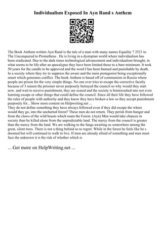 Individualism Exposed In Ayn Rand s Anthem
The Book Anthem written Ayn Rand is the tale of a man with many names Equality 7 2521 to
The Unconquered to Prometheus . He is living in a dystopian world where individualism has
been eradicated. Due to the dark times technological advancement and individualism brought, in
what seems to be life after an apocalypse they have been limited those to a bare minimum. It took
50 years for the candle to be approved and the word I has been banned and punishable by death.
In a society where they try to suppress the aware and the main protagonist being exceptionally
smart which generates conflict. The book Anthem is based off of communism in Russia where
people are prison for the very simple things. No one ever tries to escape the corrective faculty
because of 3 reason the prisoner never purposely betrayed the council so why would they start
now. and wait to receive punishment, they are scared and the society is brainwashed into not even
learning escape or other things that could define the council. Since all their life they have followed
the rules of people with authority and they know they have broken a law so they accept punishment
purposely for... Show more content on Helpwriting.net ...
They do not define something they have always followed even if they did escape the where
would they go, into the uncharted forest? These men do not return. They perish from hunger and
from the claws of the wild beasts which roam the Forest. (Ayn) Men would take chances in
society than be killed alone from the unpredictable land. The mercy from the council is greater
than the mercy from the land. We are walking to the fangs awaiting us somewhere among the
great, silent trees. There is not a thing behind us to regret. While in the forest he feels like he s
doomed but will continued to walk to live. If men are already afraid of something and men must
face the unknown it is the risk of whether which is
... Get more on HelpWriting.net ...
 