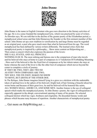 John Donne
John Donne is the name in English Literature who gave new direction to the literary activities of
his age. He is in a sense founded the metaphysical lyric, which was practiced by scare of writers.
As Dowden says, We are told that in the decline of the greater poetry of the Elizabethan period, a
metaphysical school arose and that John Donnewas the founder or the first eminent member of this
school. John Donne set up a new tradition in versification by and large Donne must be regarded
as an original poet, a poet who gave much more than what he borrowed from his age. The word
metaphysical has been defined by various writers differently. The learned critics feels that
metaphysical poetry is inspired by a philosophy,... Show more content on Helpwriting.net ...
Then comes a conceit which also expresses the passion of the lovers:
SHE S ALL STATES, AND ALL PRINCES I;
NOTHING ELSE IS. The most striking and famous one is the comparison of man who travels
and his beloved who stays at home to a pair of compasses in A Valediction Of Forbidding Mourning
. Here soul of the beloved is like the fixed foot of compasses as by her inborn nature she stays at
home whereas the soul of the lover is like the other foot of compasses which moves beyond the
center to complete a circle of journey.
IF THEY BE TWO, THEY ARE TWO SO
AS STIFF TWIN COMPASSES ARE TWO,
THY SOUL THE FIX FOOT, MAKES NO SHOW
TO MOVE, BUT (DOTH) IF THE OTHER DOE.
In The Relique, John Donne imagines himself lying in a grave as a skeleton with the undeniable
token of spiritual love in the sphere of his beloved s bright lock of hair forming a bracelet about his
wriste borne and because of their great love, he and his beloved will be honored like saints,
ALL WOMEN SHALL ADORE US, AND SOME MEN. Another feature is the use of colloquial
speech which marks the metaphysical poetry. In John Donne s poems, the vigor of colloquialism is
especially apparent in the abrupt, conversational opening of many of his poems. He selected
colloquial diction which has vigor, freshness and originality. He discarded literary words and
phrases which became rusty because of repetition. Another characteristic of metaphysical poetry
... Get more on HelpWriting.net ...
 